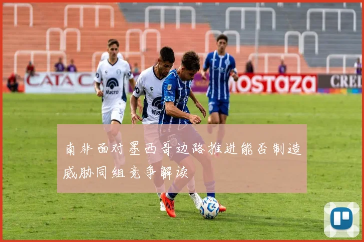 南非面对墨西哥边路推进能否制造威胁同组竞争解读