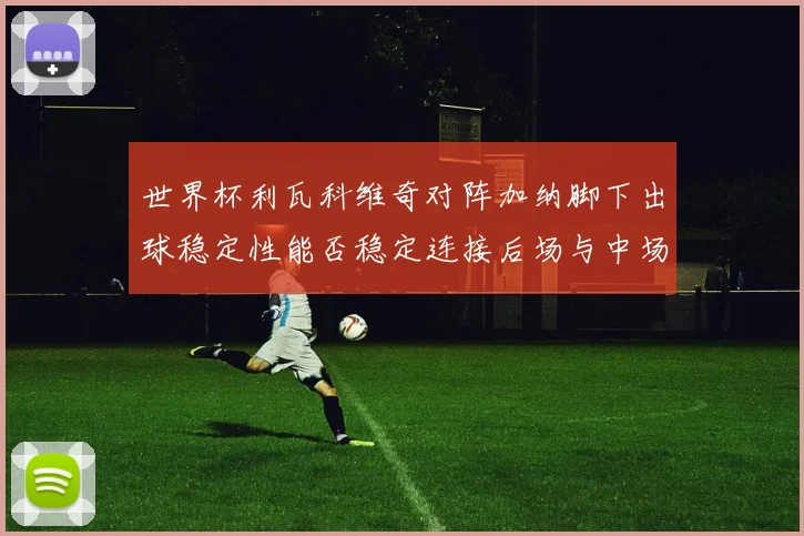 世界杯利瓦科维奇对阵加纳脚下出球稳定性能否稳定连接后场与中场