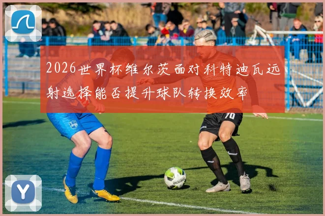 2026世界杯维尔茨面对科特迪瓦远射选择能否提升球队转换效率