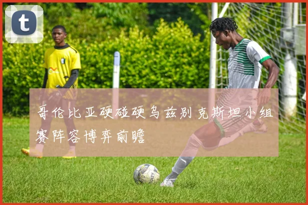 哥伦比亚硬碰硬乌兹别克斯坦小组赛阵容博弈前瞻