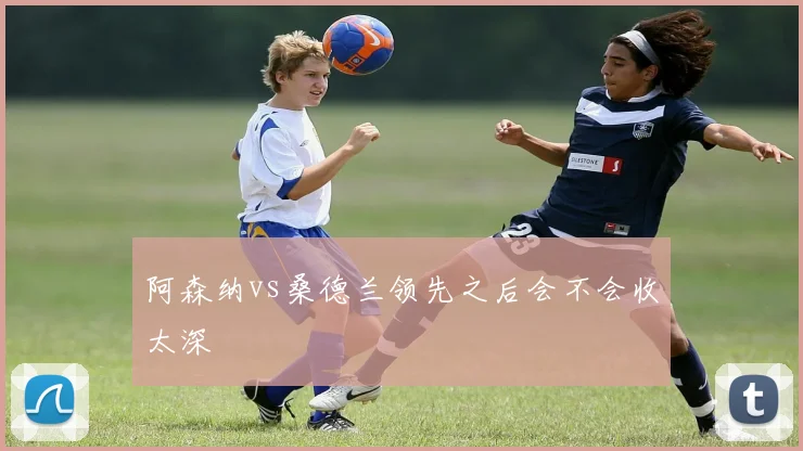 阿森纳vs桑德兰领先之后会不会收太深
