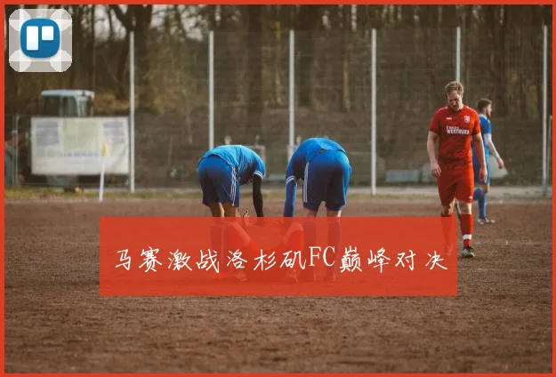 马赛激战洛杉矶FC巅峰对决