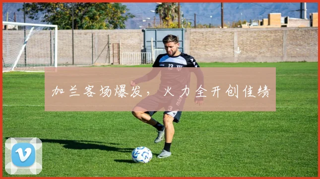 加兰客场爆发，火力全开创佳绩