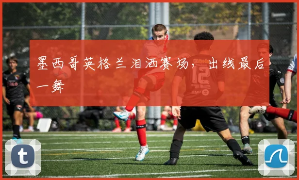 墨西哥英格兰泪洒赛场,出线最后一舞