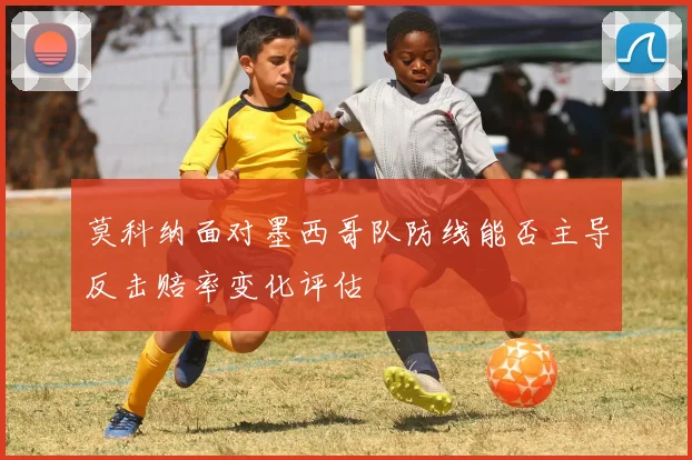 莫科纳面对墨西哥队防线能否主导反击赔率变化评估