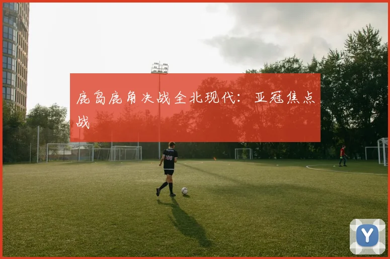 鹿岛鹿角决战全北现代：亚冠焦点战