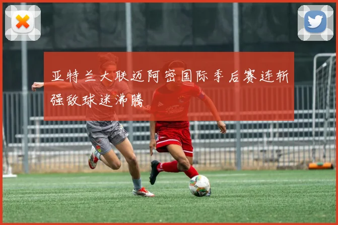 亚特兰大联迈阿密国际季后赛连斩强敌球迷沸腾