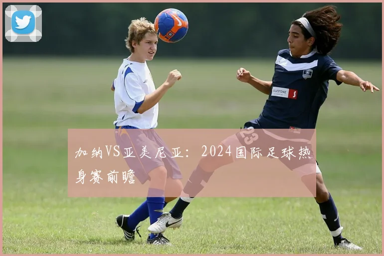 加纳VS亚美尼亚：2024国际足球热身赛前瞻