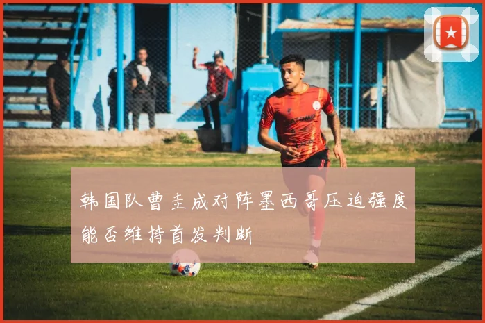 韩国队曹圭成对阵墨西哥压迫强度能否维持首发判断
