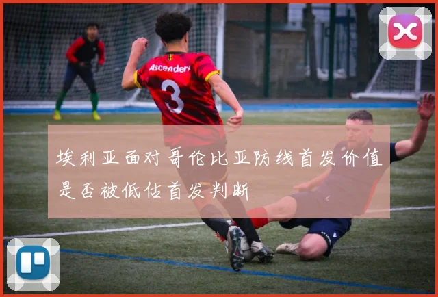 埃利亚面对哥伦比亚防线首发价值是否被低估首发判断