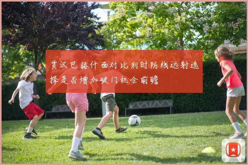 贾汉巴赫什面对比利时防线远射选择是否增加破门机会前瞻