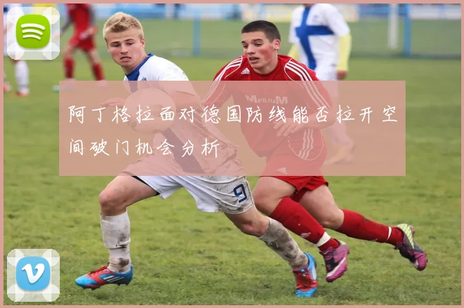 阿丁格拉面对德国防线能否拉开空间破门机会分析
