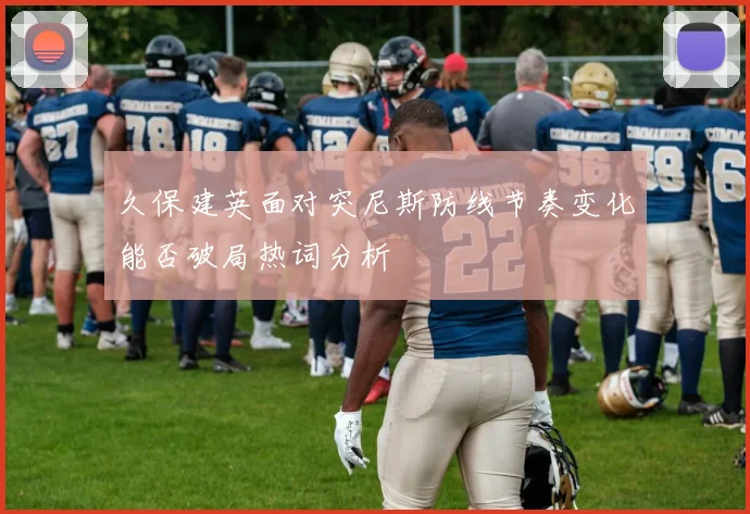 久保建英面对突尼斯防线节奏变化能否破局热词分析