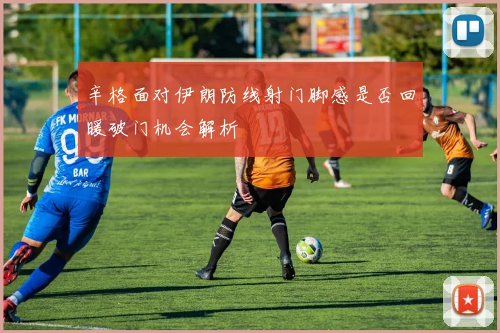 辛格面对伊朗防线射门脚感是否回暖破门机会解析