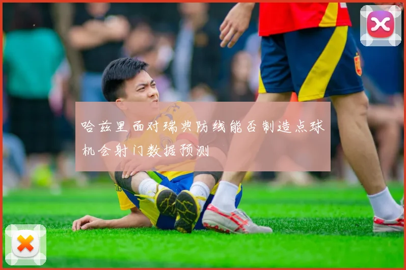 哈兹里面对瑞典防线能否制造点球机会射门数据预测