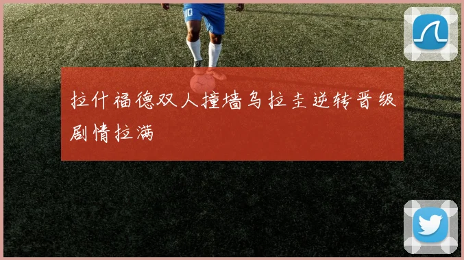 拉什福德双人撞墙乌拉圭逆转晋级剧情拉满