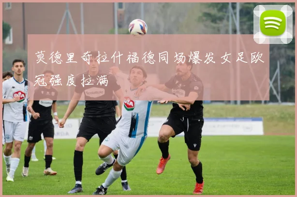 莫德里奇拉什福德同场爆发女足欧冠强度拉满