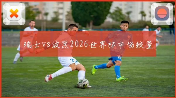 瑞士vs波黑2026世界杯中场较量