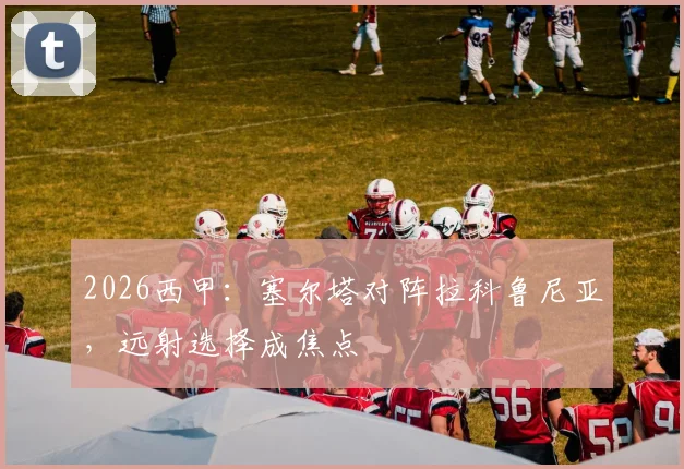 2026西甲:塞尔塔对阵拉科鲁尼亚,远射选择成焦点