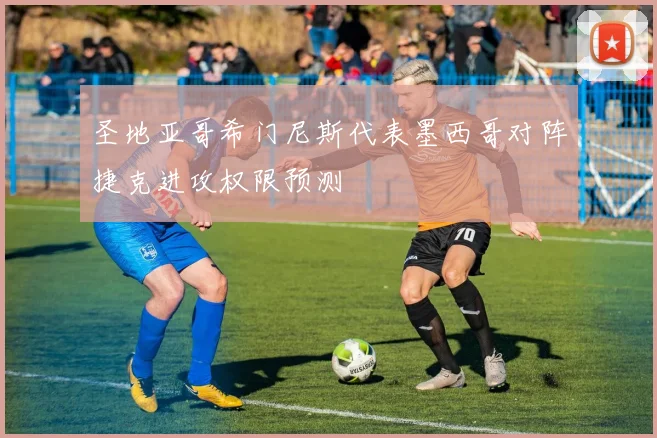 圣地亚哥希门尼斯代表墨西哥对阵捷克进攻权限预测