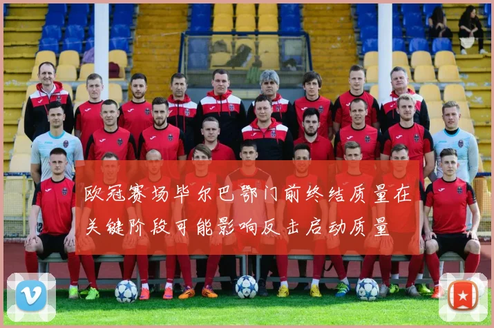 欧冠赛场毕尔巴鄂门前终结质量在关键阶段可能影响反击启动质量