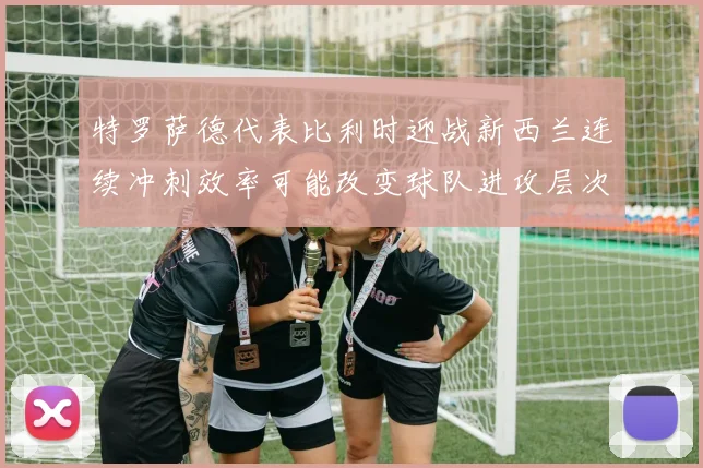 特罗萨德代表比利时迎战新西兰连续冲刺效率可能改变球队进攻层次