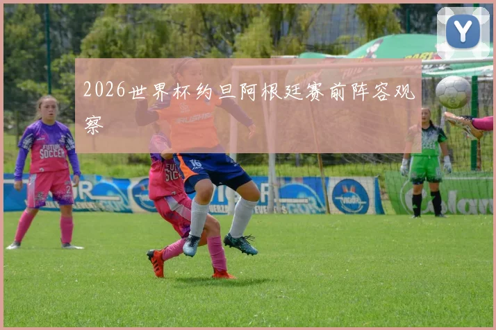 2026世界杯约旦阿根廷赛前阵容观察