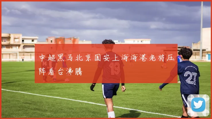 中超黑马北京国安上海海港老将压阵看台沸腾