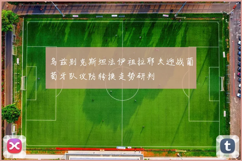 乌兹别克斯坦法伊祖拉耶夫迎战葡萄牙队攻防转换走势研判