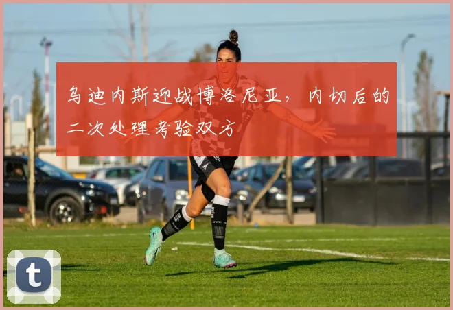 乌迪内斯迎战博洛尼亚,内切后的二次处理考验双方
