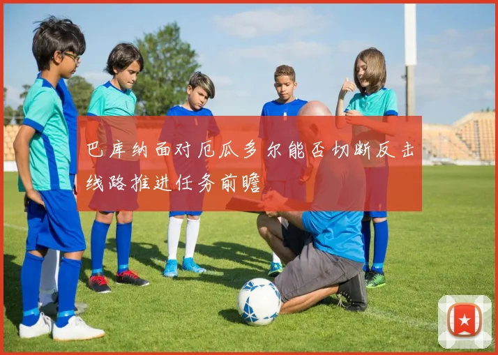 巴库纳面对厄瓜多尔能否切断反击线路推进任务前瞻
