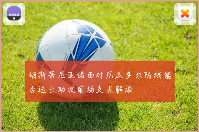 胡斯蒂尼亚诺面对厄瓜多尔防线能否送出助攻前场支点解读