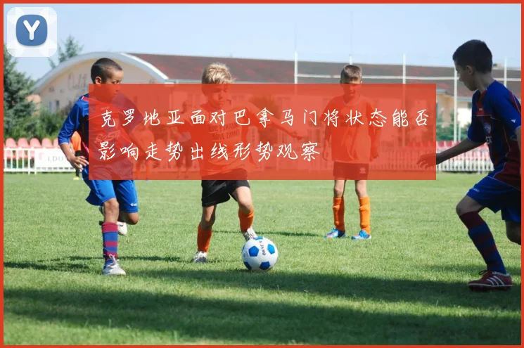 克罗地亚面对巴拿马门将状态能否影响走势出线形势观察