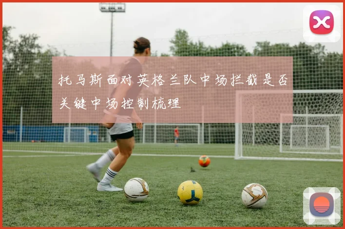 托马斯面对英格兰队中场拦截是否关键中场控制梳理
