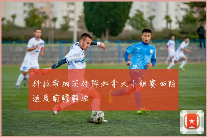 科拉希纳茨对阵加拿大小组赛回防速度前瞻解读