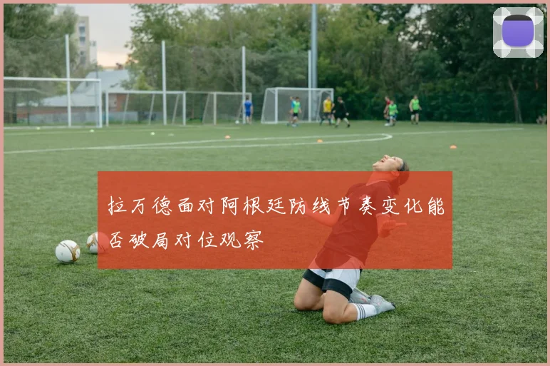 拉万德面对阿根廷防线节奏变化能否破局对位观察