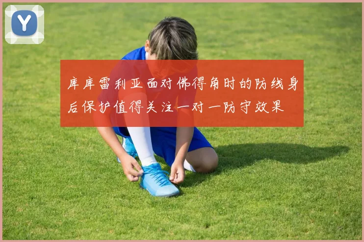 库库雷利亚面对佛得角时的防线身后保护值得关注一对一防守效果