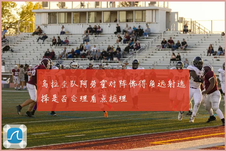 乌拉圭队阿劳霍对阵佛得角远射选择是否合理看点梳理