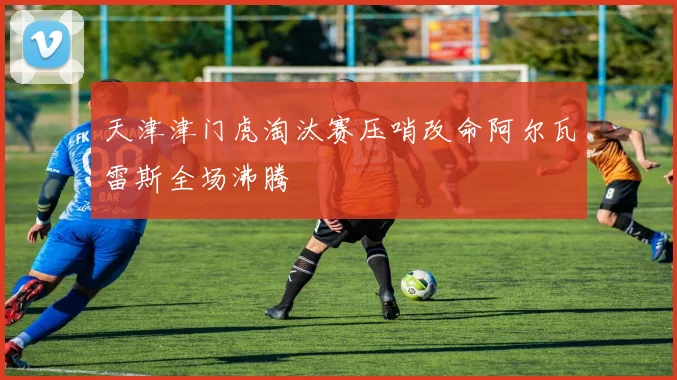 天津津门虎淘汰赛压哨改命阿尔瓦雷斯全场沸腾
