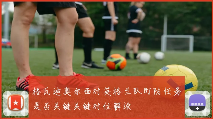 格瓦迪奥尔面对英格兰队盯防任务是否关键关键对位解读